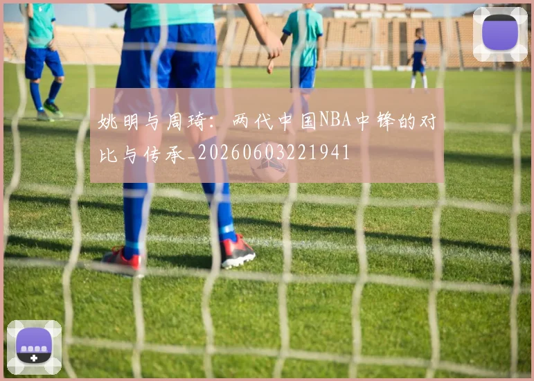 姚明与周琦：两代中国NBA中锋的对比与传承_20260603221941