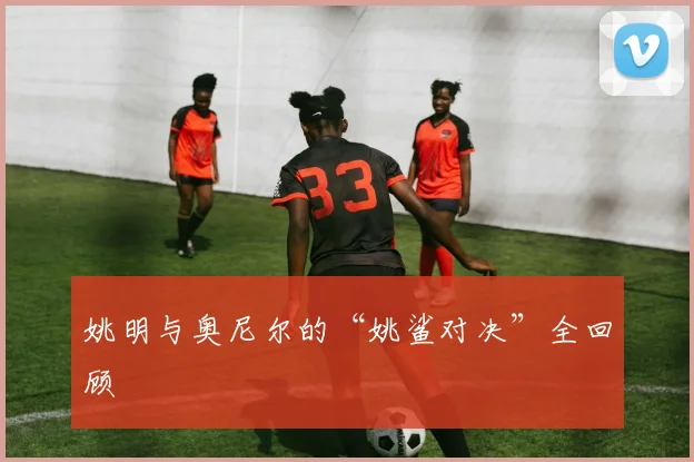 姚明与奥尼尔的“姚鲨对决”全回顾